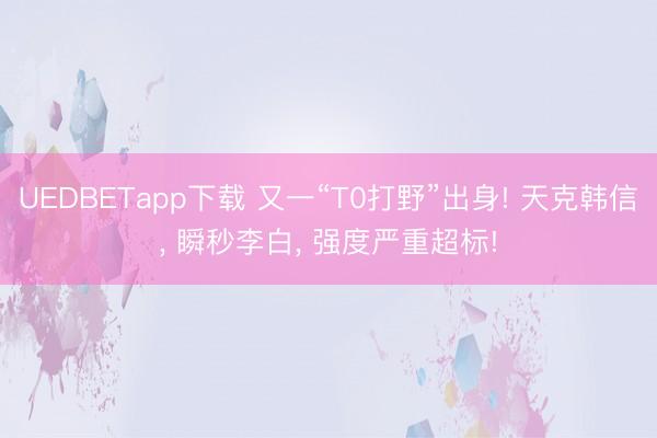 UEDBETapp下载 又一“T0打野”出身! 天克韩信, 瞬秒李白, 强度严重超标!