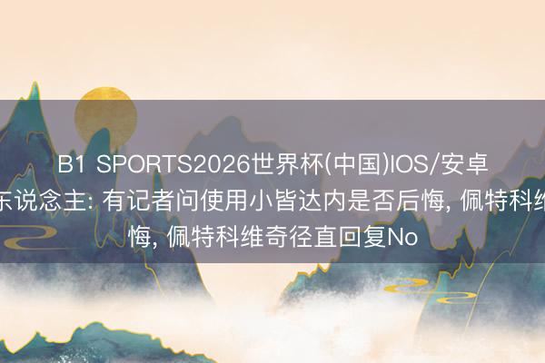 B1 SPORTS2026世界杯(中国)IOS/安卓官方下载 媒体东说念主: 有记者问使用小皆达内是否后悔, 佩特科维奇径直回复No