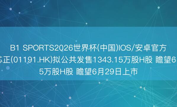 B1 SPORTS2026世界杯(中国)IOS/安卓官方下载 海光芯正(01191.HK)拟公共发售1343.15万股H股 瞻望6月29日上市