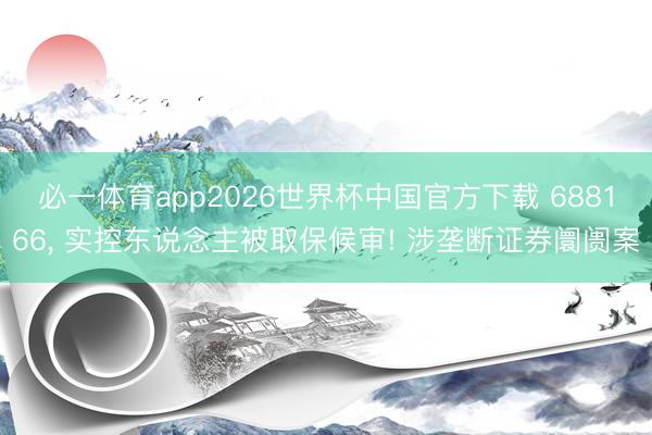 必一体育app2026世界杯中国官方下载 688166, 实控东说念主被取保候审! 涉垄断证券阛阓案
