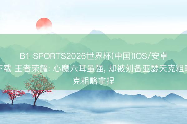 B1 SPORTS2026世界杯(中国)IOS/安卓官方下载 王者荣耀: 心魔六耳虽强, 却被刘备亚瑟天克粗略拿捏