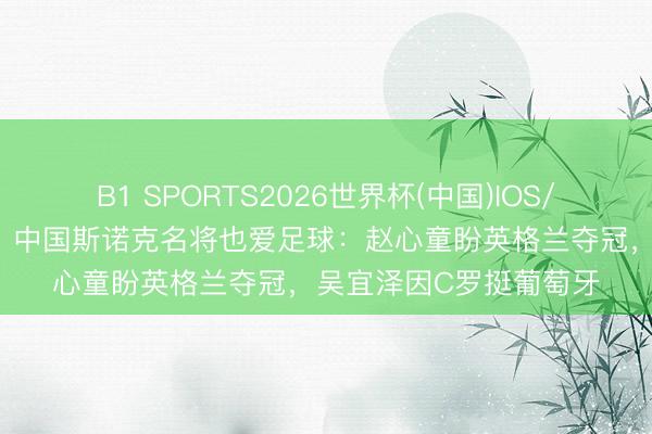 B1 SPORTS2026世界杯(中国)IOS/安卓官方下载 寰球杯|中国斯诺克名将也爱足球:赵心童盼英格兰夺冠,吴宜泽因C罗挺葡萄牙